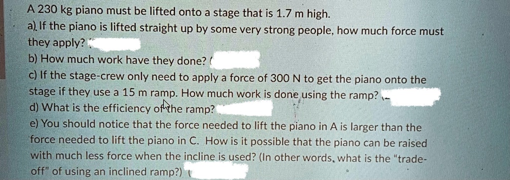 A 230 kg piano must be lifted onto a stage that is 1.7 m high.
a) If the piano is lifted straight up by some very strong people, how much force must
they apply?
b) How much work have they done?
c) If the stage-crew only need to apply a force of 300 N to get the piano onto the
stage if they use a 15 m ramp. How much work is done using the ramp?
d) What is the efficiency of the ramp?
e) You should notice that the force needed to lift the piano in A is larger than the
force needed to lift the piano in C. How is it possible that the piano can be raised
with much less force when the incline is used? (In other words, what is the "trade-off" of using an inclined ramp?)