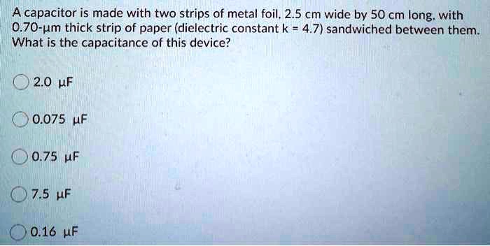 A capacitor is made with two strips of metal foil, 2.5 cm wide by 50 cm long, with 0.70-?m thick strip of paper (dielectric constant k = 4.7) sandwiched between them. What is the capacitance of this device?

2.0 ?F
0.075 ?F
0.75 ?F
7.5 ?F
0.16 ?F