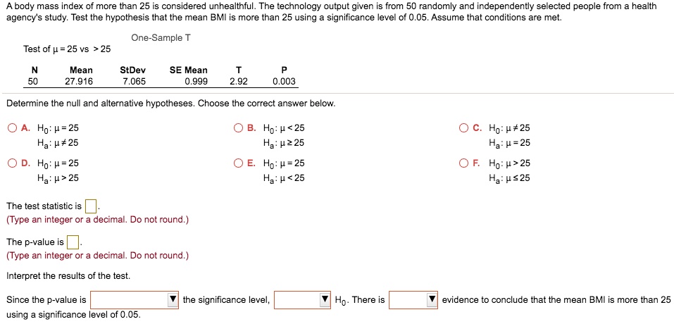 A body mass index of more than 25 is considered unhealthful. The technology output given is from 50 randomly and independently selected people from a health agency's study. Test the hypothesis that the mean BMI is more than 25 using a significance level of 0.05. Assume that conditions are met.

One-Sample T
Test of ? = 25 vs > 25

N Mean StDev SE Mean T P
50 27.916 7.065 0.999 2.92 0.003

Determine the null and alternative hypotheses. Choose the correct answer below.

A. H0: ? = 25
Ha: ? ? 25
B. H0: ? < 25
Ha: ? ? 25
C. H0: ? ? 25
Ha: ? = 25
D. H0: ? = 25
Ha: ? > 25
E. H0: ? = 25
Ha: ? < 25
F. H0: ? > 25
Ha: ? ? 25

The test statistic is [ ].
(Type an integer or a decimal. Do not round.)

The p-value is [ ].
(Type an integer or a decimal. Do not round.)

Interpret the results of the test.

Since the p-value is [ ] the significance level, [ ] H0. There is [ ] evidence to conclude that the mean BMI is more than 25 using a significance level of 0.05.