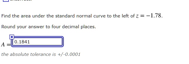 Find the area under the standard normal curve to the left of z = -1.78.
Round your answer to four decimal places.
A = 0.1841
the absolute tolerance is +/-0.0001