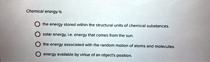 Chemical energy is
the energy stored within the structural units of chemical substances.
solar energy, i.e. energy that comes from the sun.
the energy associated with the random motion of atoms and molecules.
energy available by virtue of an object's position.