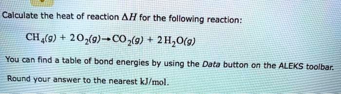 Calculate the heat of reaction (Delta H) for the following reaction:
(CH4(g) + 2O2(g) ightarrow CO2(g) + 2H2O(g))
You can find a table of bond energies by using the Data button on the ALEKS toolbar.
Round your answer to the nearest kJ/mol.