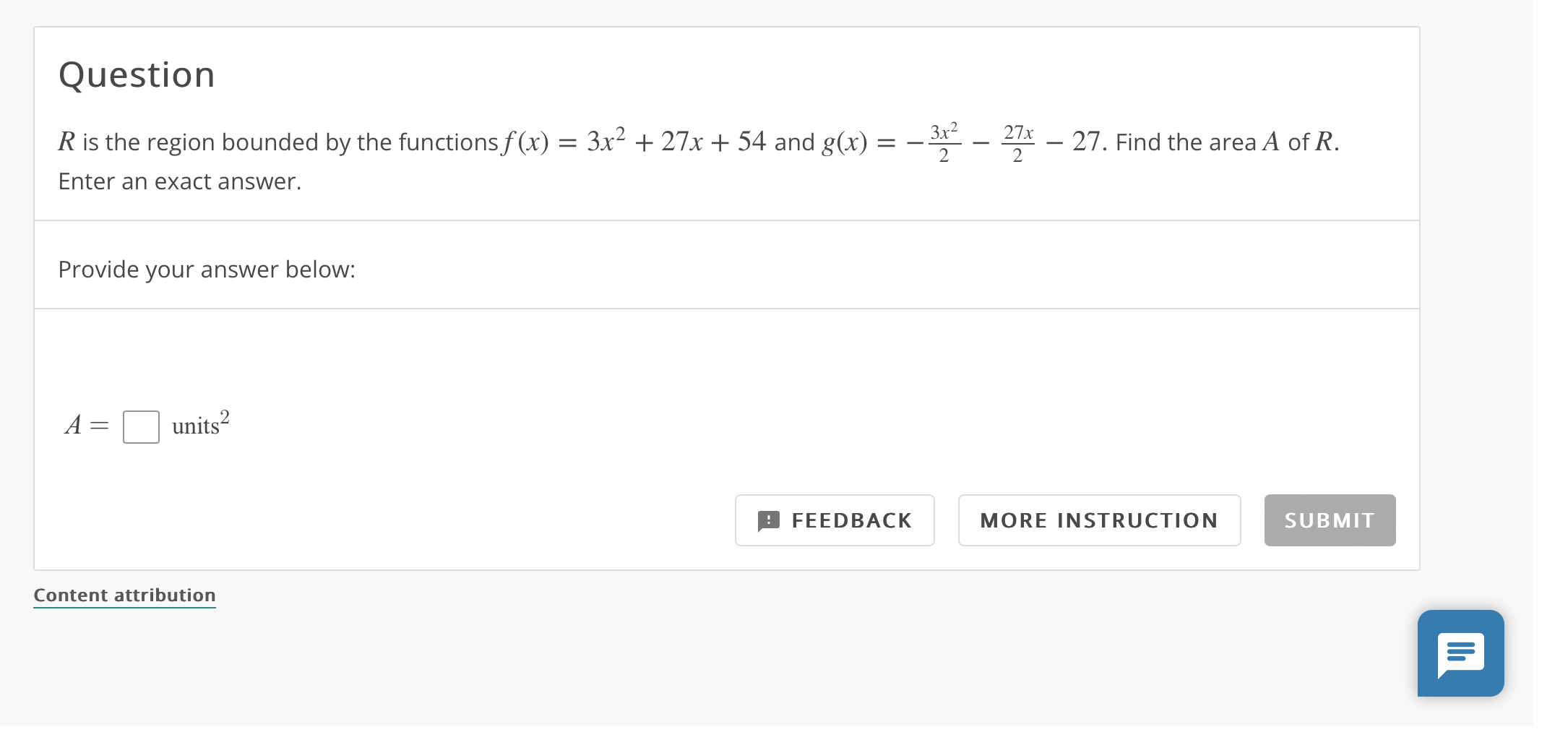 Question
( R ) is the region bounded by the functions ( f(x)=3 x^2+27 x+54 ) and ( g(x)=-frac3 x^22-frac27 x2-27 ). Find the area ( A ) of ( R ). Enter an exact answer.
Provide your answer below:
[
A=square 	ext  units ^2
]