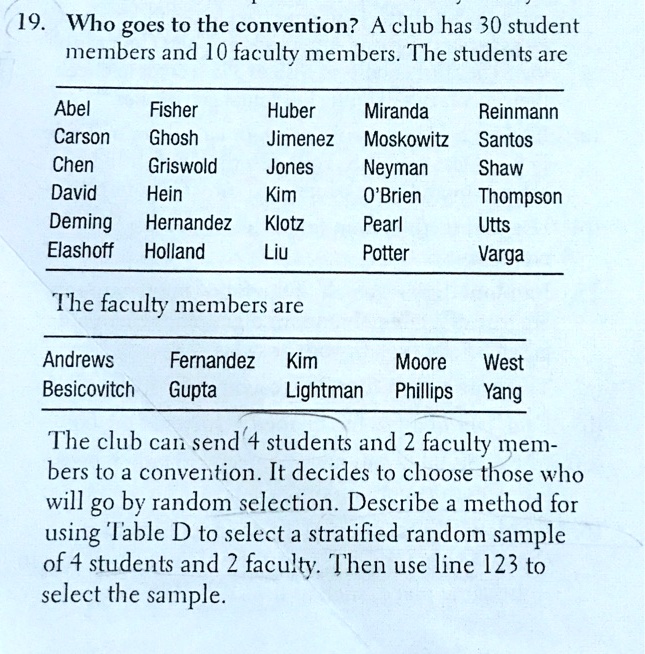 19. Who goes to the convention? A club has 30 student
members and 10 faculty members. The students are

Abel Fisher Huber Miranda Reinmann
Carson Ghosh Jimenez Moskowitz Santos
Chen Griswold Jones Neyman Shaw
David Hein Kim O'Brien Thompson
Deming Hernandez Klotz Pearl Utts
Elashoff Holland Liu Potter Varga

The faculty members are

Andrews Fernandez Kim Moore West
Besicovitch Gupta Lightman Phillips Yang

The club can send 4 students and 2 faculty mem-
bers to a convention. It decides to choose those who
will go by random selection. Describe a method for
using Table D to select a stratified random sample
of 4 students and 2 faculty. Then use line 123 to
select the sample.