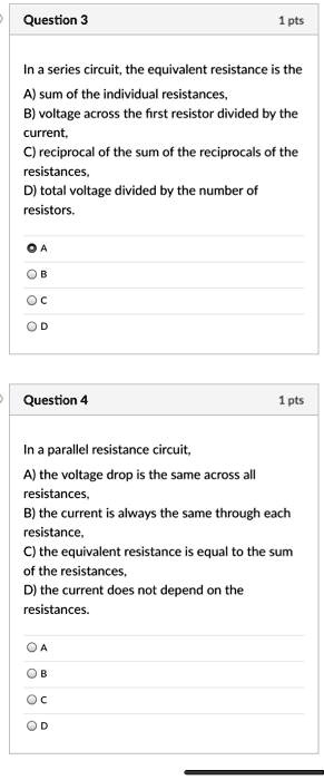 Question 3
In a series circuit, the equivalent resistance is the
A) sum of the individual resistances,
B) voltage across the first resistor divided by the current,
C) reciprocal of the sum of the reciprocals of the resistances,
D) total voltage divided by the number of resistors.

Question 4
In a parallel resistance circuit,
A) the voltage drop is the same across all resistances,
B) the current is always the same through each resistance,
C) the equivalent resistance is equal to the sum of the resistances,
D) the current does not depend on the resistances.