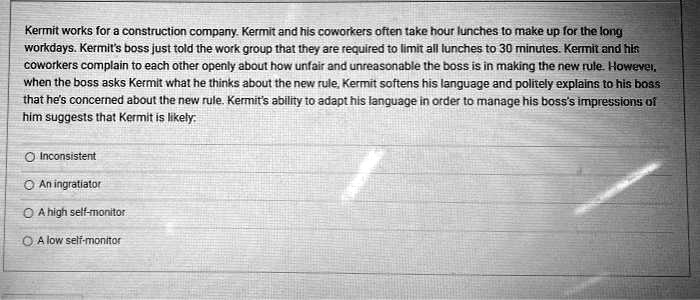 Kermit works for a construction company. Kermit and his coworkers often take hour lunches to make up for the long workdays. Kermit's boss just told the work group that they are required to limit all lunches to 30 minutes. Kermit and his coworkers complain to each other openly about how unfair and unreasonable the boss is in making the new rule. However, when the boss asks Kermit what he thinks about the new rule, Kermit softens his language and politely explains to his boss that he's concerned about the new rule. Kermit's ability to adapt his language in order to manage his boss's impressions of him suggests that Kermit is likely:
Inconsistent
An ingratiator
A high self-monitor
A low self-monitor