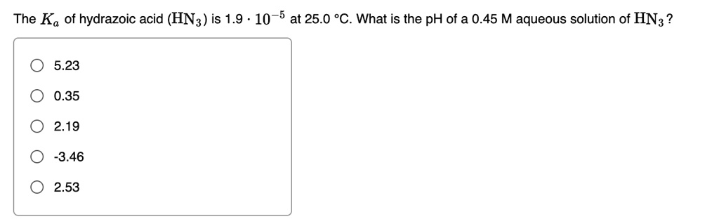 The Ka of hydrazoic acid (HN3) is 1.9 · 10^-5 at 25.0 °C. What is the pH of a 0.45 M aqueous solution of HN3?
5.23
0.35
2.19
-3.46
2.53