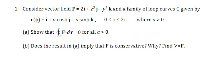 1. Consider vector field F = 2i + z^2j - y^2k and a family of loop curves C given by
r(ϕ) = i + acosϕj + asinϕk,   0 ≤ϕ≤2π    where  a > 0.
(a) Show that F· dr = 0 for all a > 0.
(b) Does the result in (a) imply that F is conservative? Why? Find ∇×F