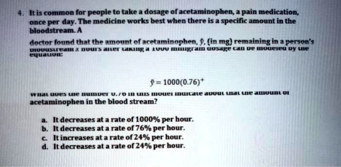 4. It is common for people to take a dosage of acetaminophen, a pain medication, once per day. The medicine works best when there is a specific amount in the bloodstream. A doctor found that the amount of acetaminophen, y, (in mg) remaining in a person's bloodstream x hours after taking a 1000 milligram dosage can be modeled by the equation:

y = 1000(0.76)^x

what does the number 0.76 in this model indicate about the amount of acetaminophen in the blood stream?

a. It decreases at a rate of 1000% per hour.
b. It decreases at a rate of 76% per hour.
c. It increases at a rate of 24% per hour.
d. It decreases at a rate of 24% per hour.