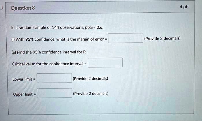 In a random sample of 144 observations, pbar= 0.6.
(i) With 95% confidence, what is the margin of error = (Provide 3 decimals)
(ii) Find the 95% confidence interval for P.
Critical value for the confidence interval =
Lower limit = (Provide 2 decimals)
Upper limit = (Provide 2 decimals)
