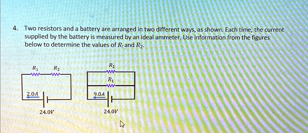 4. Two resistors and a battery are arranged in two different ways, as shown. Each time, the current supplied by the battery is measured by an ideal ammeter. Use information from the figures below to determine the values of R1 and R2.
R1
   R2
2.0A
24.0V
R2
   R1
9.0A
24.0V