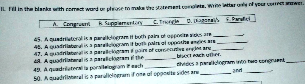 II. Fill in the blanks with correct word or phrase to make the statement complete. Write letter only of your correct answer.
A. Congruent
B. Supplementary
C. Triangle D. Diagonal/s E. Parallel
45. A quadrilateral is a parallelogram if both pairs of opposite sides are .
46. A quadrilateral is a parallelogram if both pairs of opposite angles are .
47. A quadrilateral is a parallelogram if pairs of consecutive angles are .
48. A quadrilateral is a parallelogram if the  bisect each other.
49. A quadrilateral is parallelogram if each  divides a parallelogram into two congruent .
50. A quadrilateral is a parallelogram if one of opposite sides are  and .