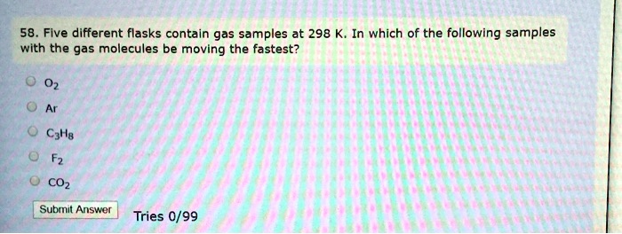 58. Five different flasks contain gas samples at 298 K. In which of the following samples with the gas molecules be moving the fastest?
O2
Ar
C3H8
F2
CO2