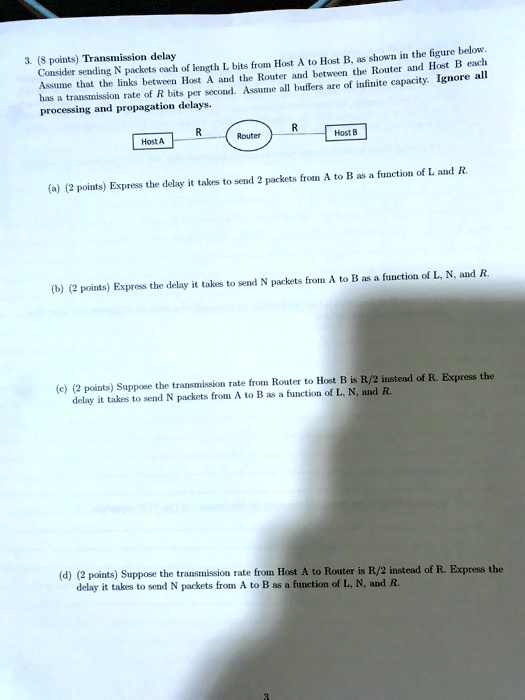 3. (8 points) Transmission delay
Consider sending N packets each of length L bits from Host A to Host B, as shown in the figure below.
Assume that the links between Host A and the Router and between the Router and Host B each
has a transmission rate of R bits per second. Assume all buffers are of infinite capacity. Ignore all
processing and propagation delays.
R
R
Host A
Router
Host B
(a) (2 points) Express the delay it takes to send 2 packets from A to B as a function of L and R.
(b) (2 points) Express the delay it takes to send N packets from A to B as a function of L, N, and R.
(c) (2 points) Suppose the transmission rate from Router to Host B is R/2 instead of R. Express the
delay it takes to send N packets from A to B as a function of L, N, and R.
(d) (2 points) Suppose the transmission rate from Host A to Router is R/2 instead of R. Express the
delay it takes to send N packets from A to B as a function of L, N, and R.
3