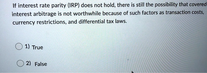 If interest rate parity (IRP) does not hold, there is still the possibility that covered interest arbitrage is not worthwhile because of such factors as transaction costs, currency restrictions, and differential tax laws.
1) True
2) False