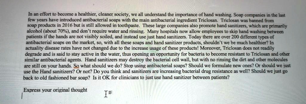 In an effort to become a healthier, cleaner society, we all understand the importance of hand washing. Soap companies in the last few years have introduced antibacterial soaps with the main antibacterial ingredient Triclosan. Triclosan was banned from soap products in 2016 but is still allowed in toothpaste. These large companies also promote hand sanitizers, which are primarily alcohol (about 70%), and don't require water and rinsing. Many hospitals now allow employees to skip hand washing between patients if the hands are not visibly soiled, and instead use just hand sanitizers. Today there are over 200 different types of antibacterial soaps on the market, so, with all these soaps and hand sanitizer products, shouldn't we be much healthier? In actuality disease rates have not changed due to the increase usage of these products! Moreover, Triclosan does not readily degrade and is said to stay active in the water, thus opening an opportunity for bacteria to become resistant to Triclosan and other similar antibacterial agents. Hand sanitizers may destroy the bacterial cell wall, but with no rinsing the dirt and other molecules are still on your hands. So what should we do? Stop using antibacterial soaps? Should we formulate new ones? Or should we just use the Hand sanitizers? Or not? Do you think and sanitizers are increasing bacterial drug resistance as well? Should we just go back to old fashioned bar soap? Is it OK for clinicians to just use hand sanitizer between patients?

Express your original thought