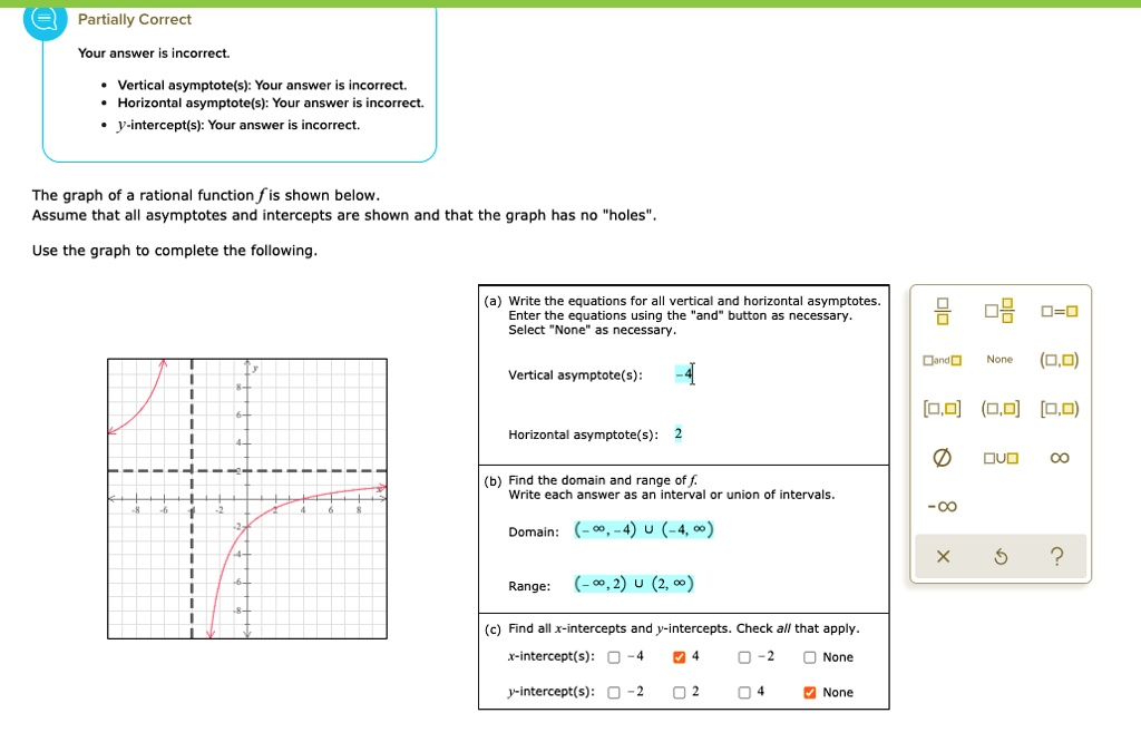 The graph of a rational function f is shown below. Assume that all asymptotes and intercepts are shown and that the graph has no "holes".

Use the graph to complete the following.

(a) Write the equations for all vertical and horizontal asymptotes. Enter the equations using the "and" button as necessary. Select "None" as necessary.

Vertical asymptote(s): -4
Horizontal asymptote(s): 2

(b) Find the domain and range of f. Write each answer as an interval or union of intervals.

Domain: (-?, -4) ? (-4, ?)
Range: (-?, 2) ? (2, ?)

(c) Find all x-intercepts and y-intercepts. Check all that apply.

x-intercept(s): -4, 4, -2, None
y-intercept(s): -2, 2, 4, None