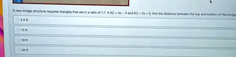 A new bridge structure requires triangles that are in a ratio of 1:1. If AC = 4x - 3 and EC = 2x + 6, find the distance between the top and bottom of the bridge
4.5 ft
15 ft
18 ft
30 ft