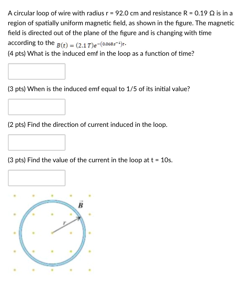 A circular loop of wire with radius r = 92.0 cm and resistance R = 0.19 ? is in a region of spatially uniform magnetic field, as shown in the figure. The magnetic field is directed out of the plane of the figure and is changing with time according to the B(t) = (2.1 T)e^-(0.068s^-1)t.
What is the induced emf in the loop as a function of time?
When is the induced emf equal to 1/5 of its initial value?
Find the direction of current induced in the loop.
Find the value of the current in the loop at t = 10s.