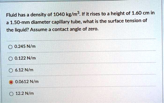 Fluid has a density of 1040 kg/m³. If it rises to a height of 1.60 cm in
a 1.50-mm diameter capillary tube, what is the surface tension of
the liquid? Assume a contact angle of zero.
0.245 N/m
0.122 N/m
6.12 N/m
0.0612 N/m
12.2 N/m