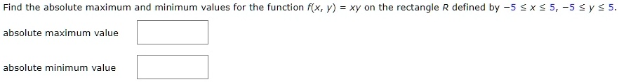 Find the absolute maximum and minimum values for the function f(x, y) = xy on the rectangle R defined by -5 le x le 5, -5 le y le 5.
absolute maximum value
absolute minimum value