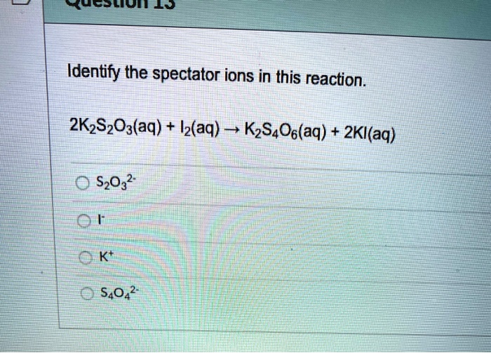 Identify the spectator ions in this reaction.
2K2S2O3(aq) + I2(aq) ? K2S4O6(aq) + 2KI(aq)
S2O3^2-
I-
K+
S4O4^2-