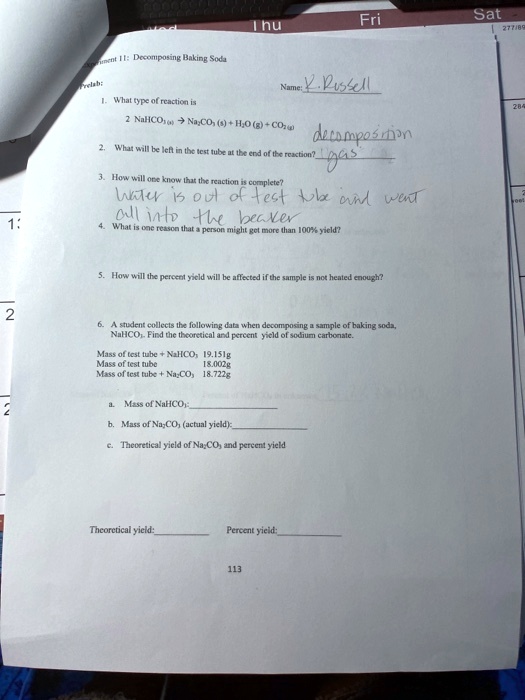 Experiment 11: Decomposing Baking Soda
Prelab:
Name: R. Russell
1. What type of reaction is
2 NaHCO3 (s) -> Na2CO3 (s) + H2O (g) + CO2 (g) decomposition
2. What will be left in the test tube at the end of the reaction? gas
3. How will one know that the reaction is complete?
water is out of test tube and went all into the beaker
4. What is one reason that a person might get more than 100% yield?
5. How will the percent yield will be affected if the sample is not heated enough?
6. A student collects the following data when decomposing a sample of baking soda, NaHCO3. Find the theoretical and percent yield of sodium carbonate.
Mass of test tube + NaHCO3 19.151g
Mass of test tube 18.002g
Mass of test tube + Na2CO3 18.722g
a. Mass of NaHCO3:
b. Mass of Na2CO3 (actual yield):
c. Theoretical yield of Na2CO3 and percent yield
Theoretical yield:  Percent yield: 