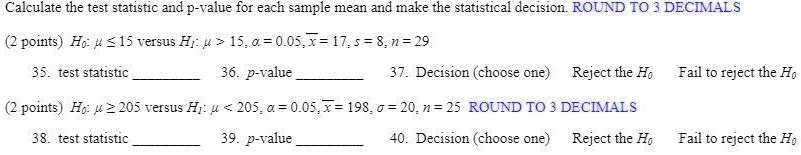 Calculate the test statistic and p-value for each sample mean and make the statistical decision. ROUND TO 3 DECIMALS
(2 points) H0: mu le 15 versus H1: mu > 15, alpha = 0.05, arx = 17, s = 8, n = 29
35. test statistic 
36. p-value 
37. Decision (choose one) Reject the H0  Fail to reject the H0
(2 points) H0: mu ge 205 versus H1: mu < 205, alpha = 0.05, arx = 198, sigma = 20, n = 25 ROUND TO 3 DECIMALS
38. test statistic 
39. p-value 
40. Decision (choose one) Reject the H0  Fail to reject the H0