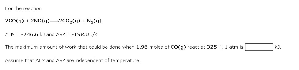 For the reaction

2CO(g) + 2NO(g) ? 2CO2(g) + N2(g)

?H° = -746.6 kJ and ?S° = -198.0 J/K

The maximum amount of work that could be done when 1.96 moles of CO(g) react at 325 K, 1 atm is [ ] kJ.

Assume that ?H° and ?S° are independent of temperature.