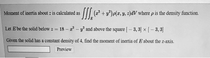 Moment of inertia about z is calculated as ???E (x^2 + y^2)?(x, y, z)dV where ? is the density function.

Let E be the solid below z = 18 - x^2 - y^2 and above the square [-3, 3] x [-3, 3]

Given the solid has a constant density of 4, find the moment of inertia of E about the z-axis.
