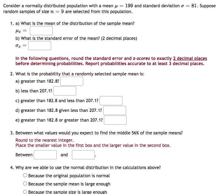 Consider a normally distributed population with a mean ? = 199 and standard deviation ? = 81. Suppose random samples of size n = 9 are selected from this population.

1. a) What is the mean of the distribution of the sample mean?
?x? =
b) What is the standard error of the mean? (2 decimal places)
?x? =

In the following questions, round the standard error and z-scores to exactly 2 decimal places before determining probabilities. Report probabilities accurate to at least 3 decimal places.

2. What is the probability that a randomly selected sample mean is:
a) greater than 182.8?
b) less than 207.1?
c) greater than 182.8 and less than 207.1?
d) greater than 182.8 given less than 207.1?
e) greater than 182.8 or greater than 207.1?

3. Between what values would you expect to find the middle 56% of the sample means?
Round to the nearest integer.
Place the smaller value in the first box and the larger value in the second box.
Between and .

4. Why are we able to use the normal distribution in the calculations above?
Because the original population is normal
Because the sample mean is large enough
Because the sample size is large enough