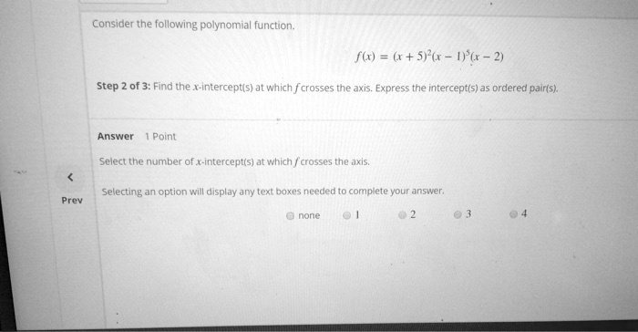 Consider the following polynomial function.
f(x) = (x + 5)^2(x - 1)^3(x - 2)
Step 2 of 3: Find the x-intercept(s) at which ƒ crosses the axis. Express the intercept(s) as ordered pair(s).
Answer 1 Point
Select the number of x-intercept(s) at which / crosses the axis.
Selecting an option will display any text boxes needed to complete your answer.
none
1
2
3
4