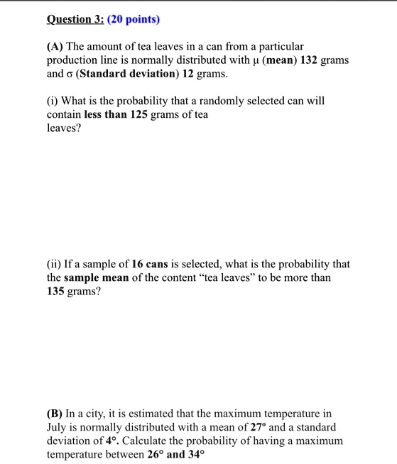 Question 3: (20 points)
(A) The amount of tea leaves in a can from a particular production line is normally distributed with ? (mean) 132 grams and ? (Standard deviation) 12 grams.
(i) What is the probability that a randomly selected can will contain less than 125 grams of tea leaves?
(ii) If a sample of 16 cans is selected, what is the probability that the sample mean of the content "tea leaves" to be more than 135 grams?
(B) In a city, it is estimated that the maximum temperature in July is normally distributed with a mean of 27° and a standard deviation of 4°. Calculate the probability of having a maximum temperature between 26° and 34°