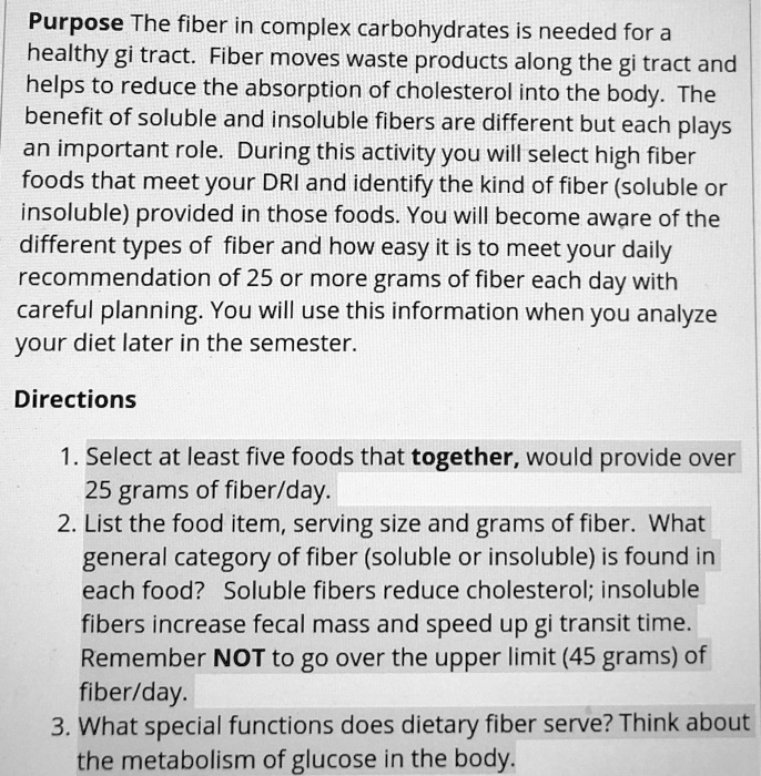 Purpose The fiber in complex carbohydrates is needed for a healthy gi tract. Fiber moves waste products along the gi tract and helps to reduce the absorption of cholesterol into the body. The benefit of soluble and insoluble fibers are different but each plays an important role. During this activity you will select high fiber foods that meet your DRI and identify the kind of fiber (soluble or insoluble) provided in those foods. You will become aware of the different types of fiber and how easy it is to meet your daily recommendation of 25 or more grams of fiber each day with careful planning. You will use this information when you analyze your diet later in the semester.

Directions

1. Select at least five foods that together, would provide over 25 grams of fiber/day.
2. List the food item, serving size and grams of fiber. What general category of fiber (soluble or insoluble) is found in each food? Soluble fibers reduce cholesterol; insoluble fibers increase fecal mass and speed up gi transit time. Remember NOT to go over the upper limit (45 grams) of fiber/day.
3. What special functions does dietary fiber serve? Think about the metabolism of glucose in the body.