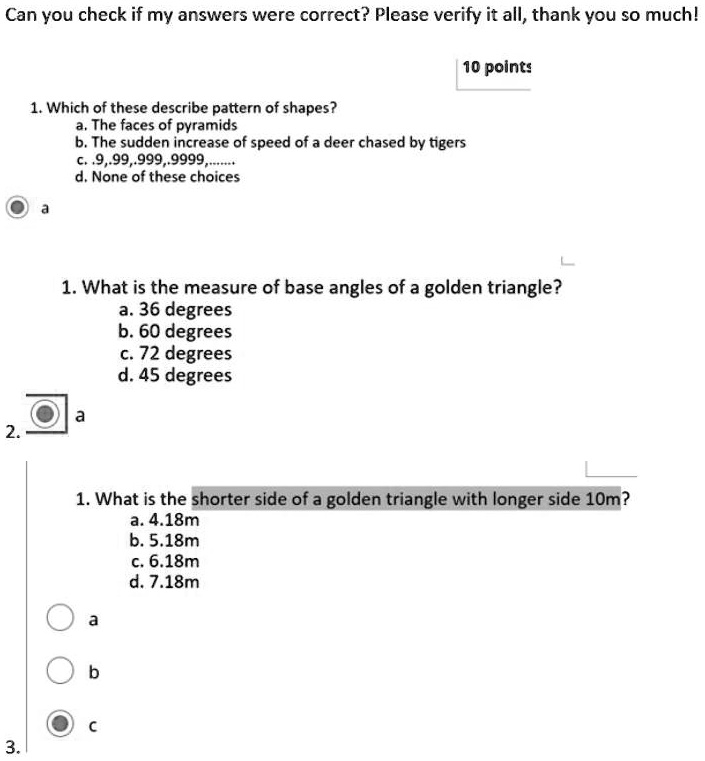 1. Which of these describe pattern of shapes?
a. The faces of pyramids
b. The sudden increase of speed of a deer chased by tigers
c. .9, .99, .999, .9999, ......
d. None of these choices
a
1. What is the measure of base angles of a golden triangle?
a. 36 degrees
b. 60 degrees
c. 72 degrees
d. 45 degrees
a
1. What is the shorter side of a golden triangle with longer side 10m?
a. 4.18m
b. 5.18m
c. 6.18m
d. 7.18m
c