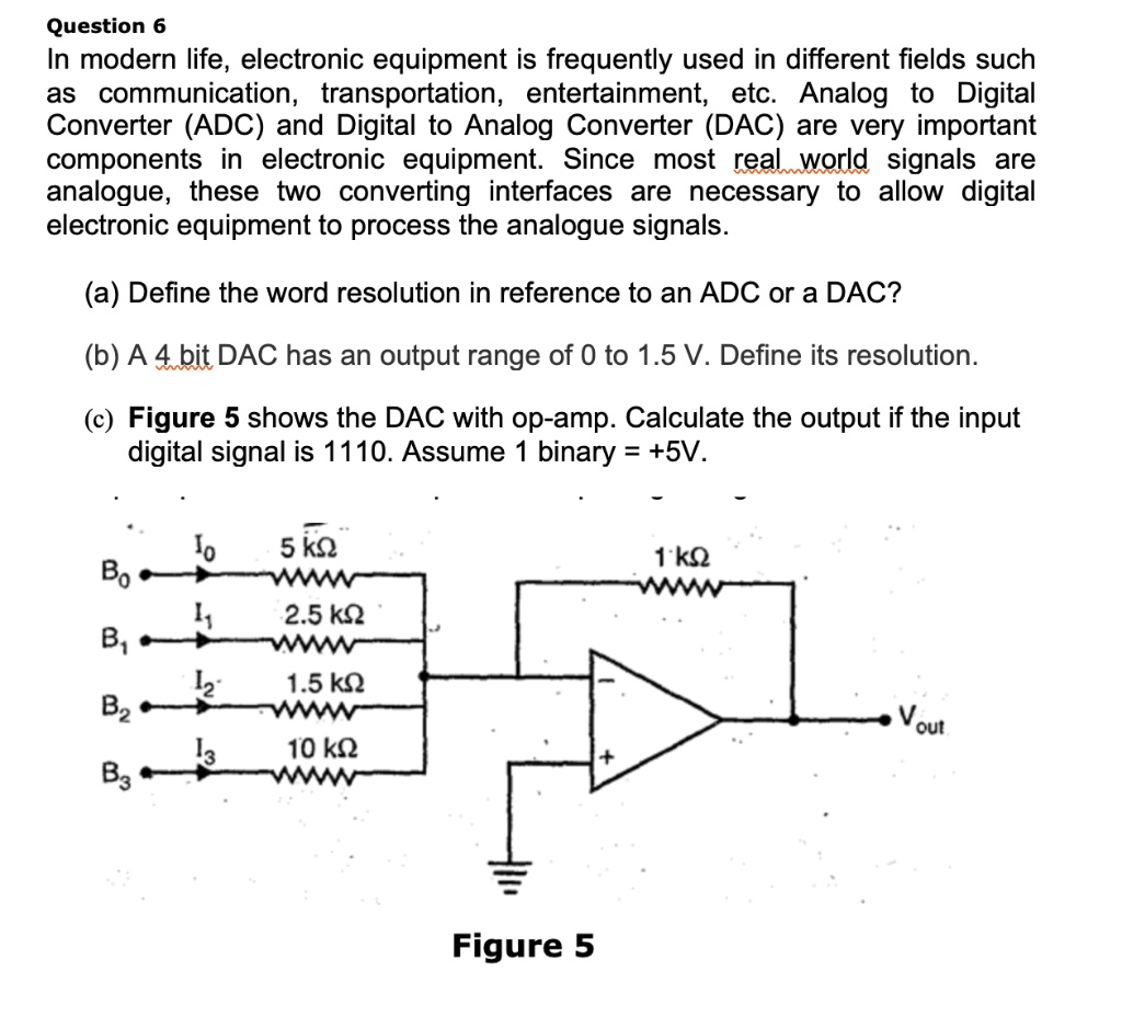Question 6
In modern life, electronic equipment is frequently used in different fields such
as communication, transportation, entertainment, etc. Analog to Digital
Converter (ADC) and Digital to Analog Converter (DAC) are very important
components in electronic equipment. Since most real world signals are
analogue, these two converting interfaces are necessary to allow digital
electronic equipment to process the analogue signals.
(a) Define the word resolution in reference to an ADC or a DAC?
(b) A 4 bit DAC has an output range of 0 to 1.5 V. Define its resolution.
(c) Figure 5 shows the DAC with op-amp. Calculate the output if the input
digital signal is 1110. Assume 1 binary = +5V.