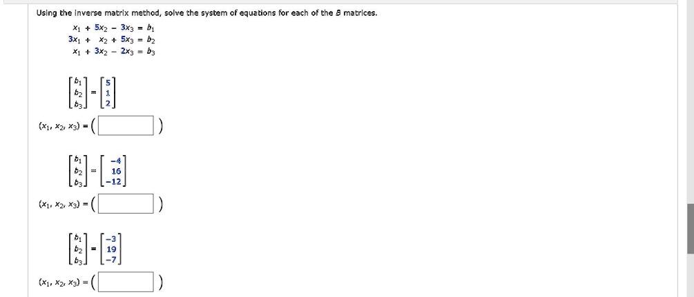 Using the inverse matrix method, solve the system of equations for each of the 	extbfb matrices.
x1 + 5x2 - 3x3 = b1
3x1 + x2 + 5x3 = b2
x1 + 3x2 - 2x3 = b3
eginbmatrix b1  b2  b3 endbmatrix = eginbmatrix 5  1  2 endbmatrix
(x1, x2, x3) = oxedeginbmatrix b1  b2  b3 endbmatrix = eginbmatrix -4  16  -12 endbmatrix(x1, x2, x3) = oxed
eginbmatrix b1  b2  b3 endbmatrix = eginbmatrix -3  19  -7 endbmatrix
(x1, x2, x3) = oxed