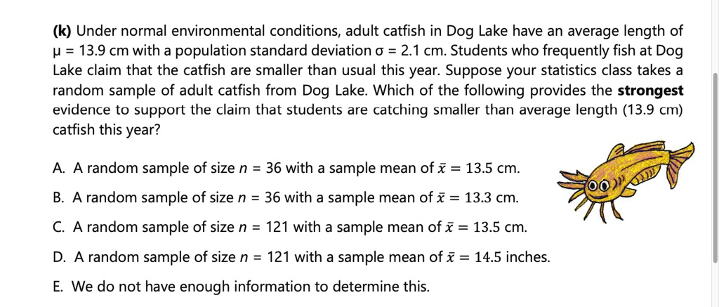 SOLVED: (k) Under normal environmental conditions, adult catfish in Dog  Lake have an average length of H = 13.9 cm with a population standard  deviation = 2.1 cm. Students who frequently fish