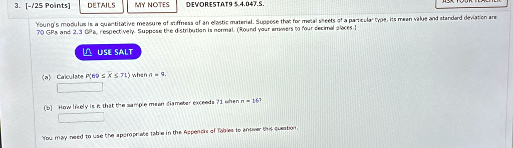 3. [-/25 Points]
DETAILS
MY NOTES
DEVORESTAT9 5.4.047.S.
Young's modulus is a quantitative measure of stiffness of an elastic material. Suppose that for metal sheets of a particular type, its mean value and standard deviation are
70 GPa and 2.3 GPa, respectively. Suppose the distribution is normal. (Round your answers to four decimal places.)
USE SALT
(a) Calculate P(69 ≤X̅≤ 71) when n = 9.
(b) How likely is it that the sample mean diameter exceeds 71 when n = 16?
You may need to use the appropriate table in the Appendix of Tables to answer this question.