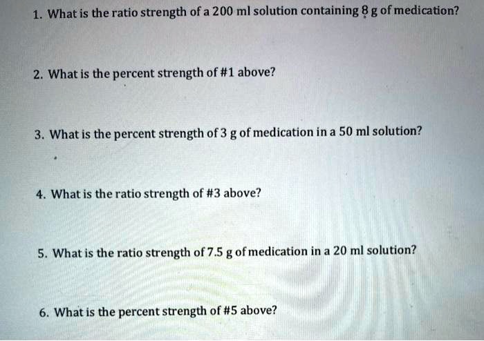 1. What is the ratio strength of a 200 ml solution containing 8 g of medication?

2. What is the percent strength of #1 above?

3. What is the percent strength of 3 g of medication in a 50 ml solution?

4. What is the ratio strength of #3 above?

5. What is the ratio strength of 7.5 g of medication in a 20 ml solution?

6. What is the percent strength of #5 above?