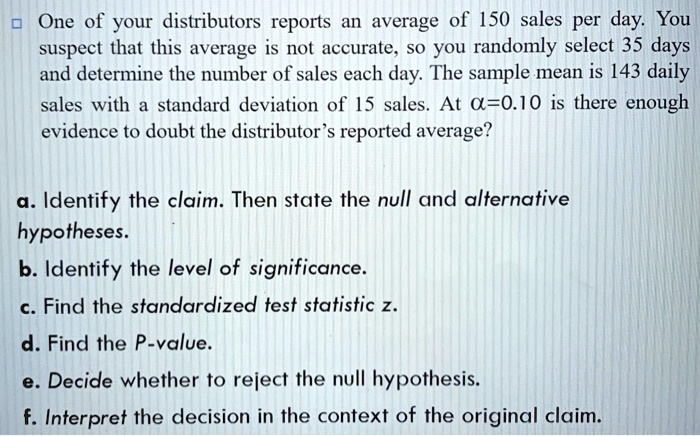 One of your distributors reports an average of 150 sales per day. You suspect that this average is not accurate, so you randomly select 35 days and determine the number of sales each day. The sample mean is 143 daily sales with a standard deviation of 15 sales. At ?=0.10 is there enough evidence to doubt the distributor’s reported average?
a. Identify the claim. Then state the null and alternative hypotheses.
b. Identify the level of significance.
c. Find the standardized test statistic z.
d. Find the P-value.
e. Decide whether to reject the null hypothesis.
f. Interpret the decision in the context of the original claim.