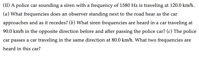 (II) A police car sounding a siren with a frequency of 1580 Hz is traveling at 120.0  km / h. (a) What frequencies does an observer standing next to the road hear as the car approaches and as it recedes? (b) What siren frequencies are heard in a car traveling at 90.0  km / h in the opposite direction before and after passing the police car? (c) The police car passes a car traveling in the same direction at 80.0  km / h. What two frequencies are heard in this car?
