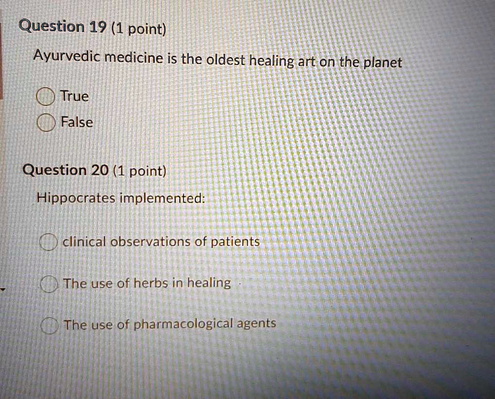 Question 19 (1 point)
Ayurvedic medicine is the oldest healing art on the planet
True
False
Question 20 (1 point)
Hippocrates implemented:
clinical observations of patients
The use of herbs in healing
The use of pharmacological agents