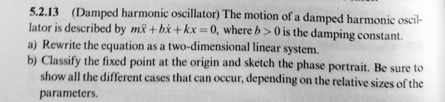 5.2.13 (Damped harmonic oscillator) The motion of a damped harmonic oscillator is described by m%%x + b%x + kx = 0, where b > 0 is the damping constant.
a) Rewrite the equation as a two-dimensional linear system.
b) Classify the fixed point at the origin and sketch the phase portrait. Be sure to show all the different cases that can occur, depending on the relative sizes of the parameters.