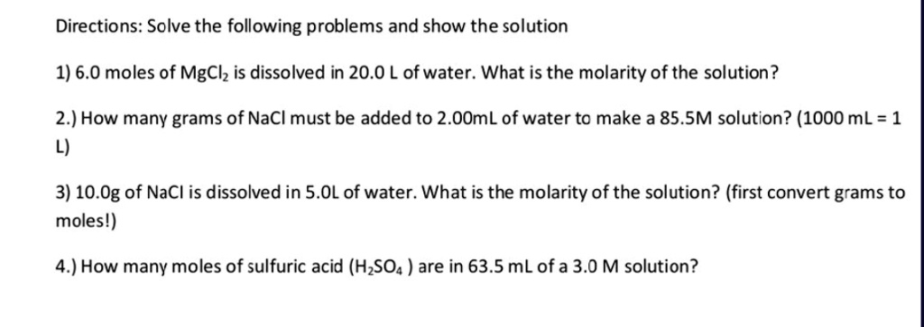 Directions: Solve the following problems and show the solution

1) 6.0 moles of MgCl2 is dissolved in 20.0 L of water. What is the molarity of the solution?

2.) How many grams of NaCl must be added to 2.00mL of water to make a 85.5M solution? (1000 mL = 1
L)

3) 10.0g of NaCl is dissolved in 5.0L of water. What is the molarity of the solution? (first convert grams to
moles!)

4.) How many moles of sulfuric acid (H2SO4 ) are in 63.5 mL of a 3.0 M solution?