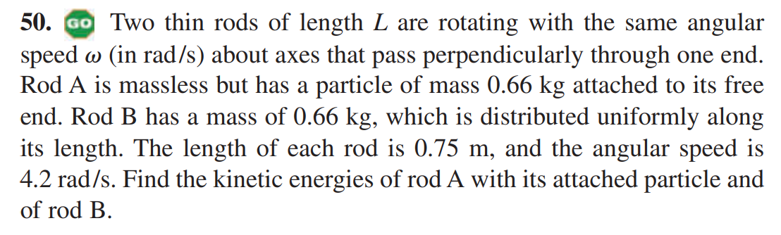 Two thin rods of length L are rotating with the same angular speed ? (in rad/s) about axes that pass perpendicularly through one end. Rod A is massless but has a particle of mass 0.66 kg attached to its free end. Rod B has a mass of 0.66 kg, which is distributed uniformly along its length. The length of each rod is 0.75 m, and the angular speed is 4.2 rad/s. Find the kinetic energies of rod A with its attached particle and of rod B.