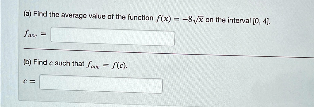 (a) Find the average value of the function f(x) = -8√(x) on the interval [0, 4].
fave =
(b) Find c such that fave = f(c).
c =