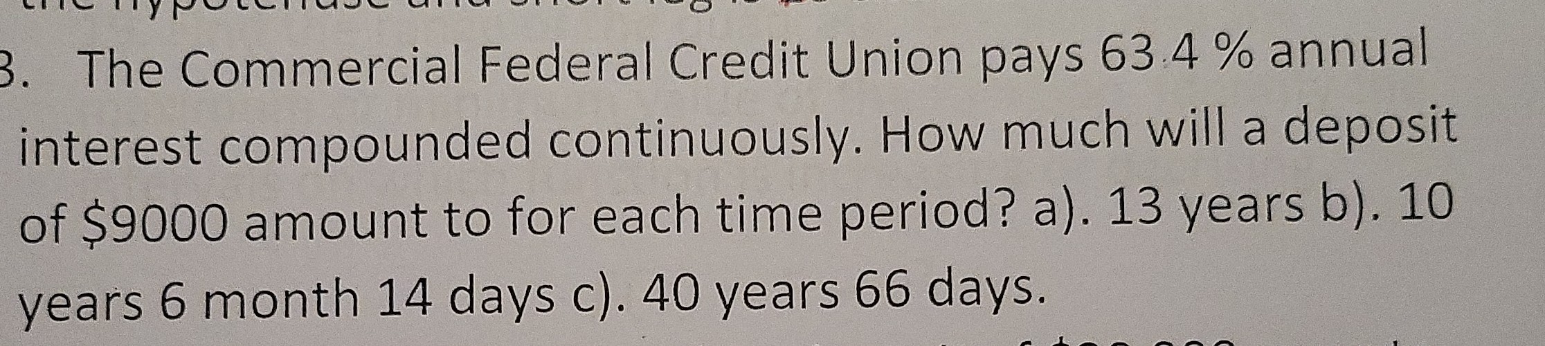 3. The Commercial Federal Credit Union pays 63.4 % annual interest compounded continuously. How much will a deposit of $ 9000 amount to for each time period? a). 13 years b). 10 years 6 month 14 days c). 40 years 66 days.