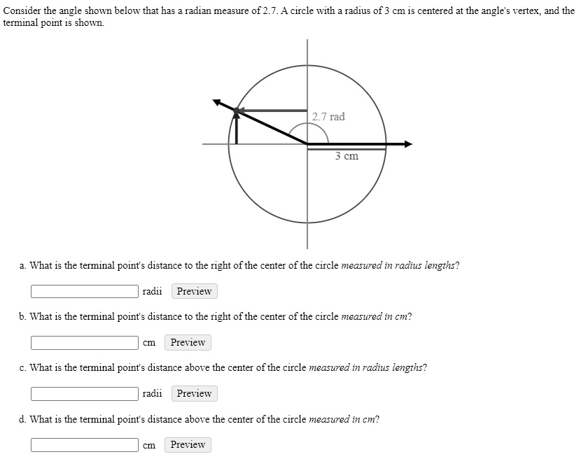 Consider the angle shown below that has a radian measure of 2.7. A circle with a radius of 3 cm is centered at the angle's vertex, and the terminal point is shown.
2.7 rad
3 cm
a. What is the terminal point's distance to the right of the center of the circle measured in radius lengths?
radii Preview
b. What is the terminal point's distance to the right of the center of the circle measured in cm?
cm Preview
c. What is the terminal point's distance above the center of the circle measured in radius lengths?
radii Preview
d. What is the terminal point's distance above the center of the circle measured in cm?
cm Preview