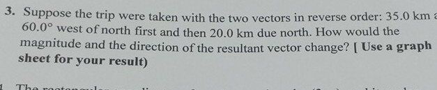 3. Suppose the trip were taken with the two vectors in reverse order: 35.0 km 60.0^∘ west of north first and then 20.0 km due north. How would the magnitude and the direction of the resultant vector change? [ Use a graph sheet for your result)